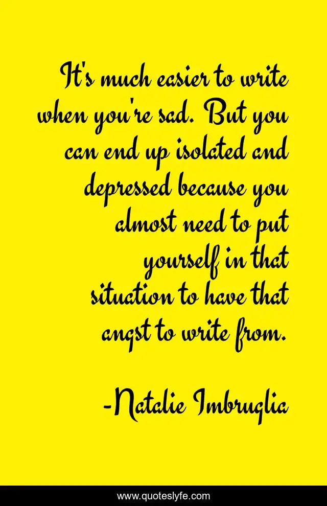 It's much easier to write when you're sad. But you can end up isolated and depressed because you almost need to put yourself in that situation to have that angst to write from.