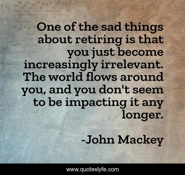 One of the sad things about retiring is that you just become increasingly irrelevant. The world flows around you, and you don't seem to be impacting it any longer.