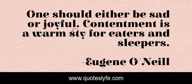 One should either be sad or joyful. Contentment is a warm sty for eaters and sleepers.