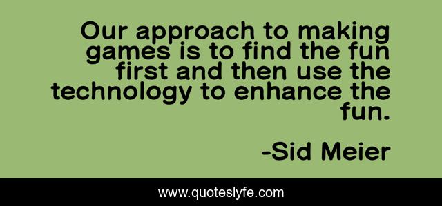 Our approach to making games is to find the fun first and then use the technology to enhance the fun.