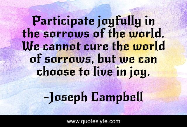 Participate joyfully in the sorrows of the world. We cannot cure the world of sorrows, but we can choose to live in joy.