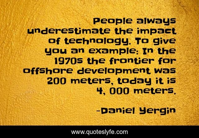 People always underestimate the impact of technology. To give you an example: In the 1970s the frontier for offshore development was 200 meters, today it is 4, 000 meters.