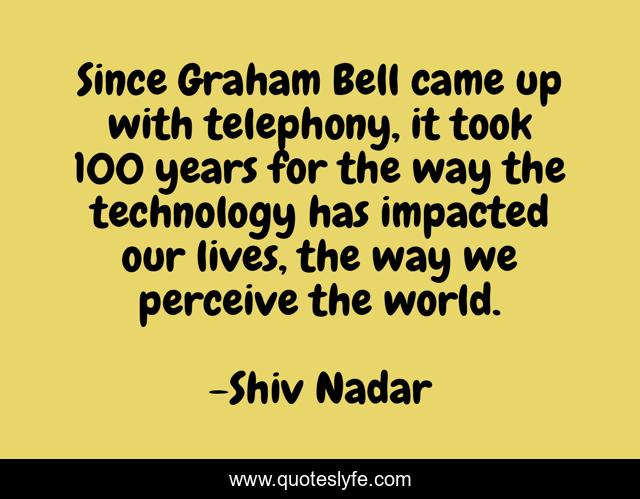 Since Graham Bell came up with telephony, it took 100 years for the way the technology has impacted our lives, the way we perceive the world.