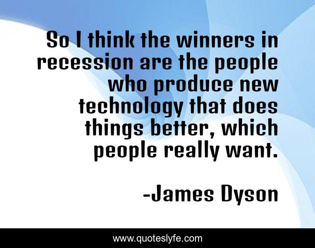 So I think the winners in recession are the people who produce new technology that does things better, which people really want.