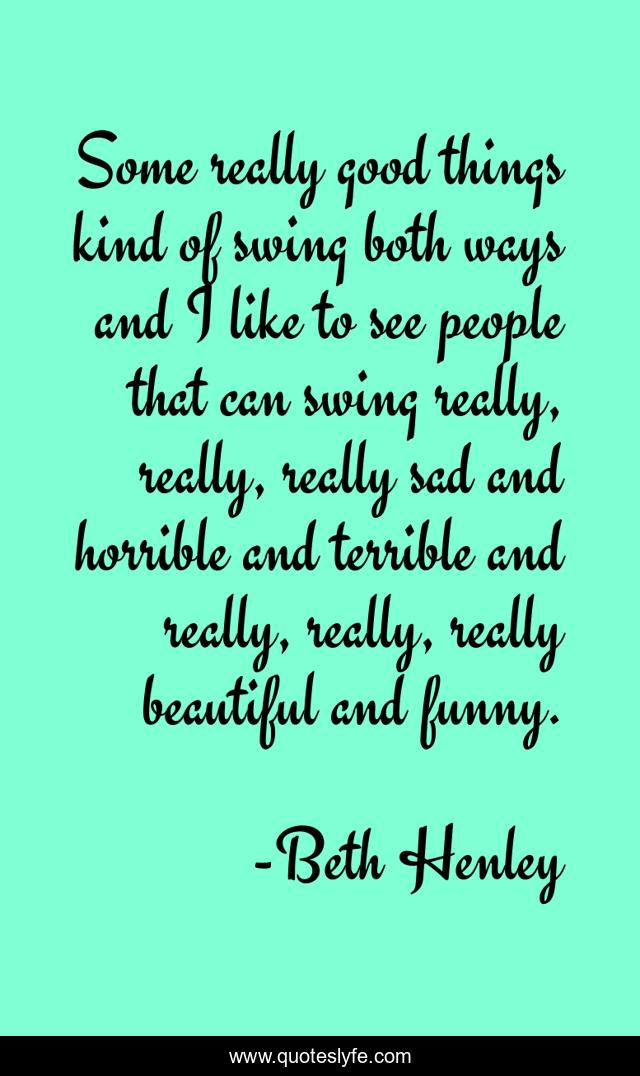 Some really good things kind of swing both ways and I like to see people that can swing really, really, really sad and horrible and terrible and really, really, really beautiful and funny.