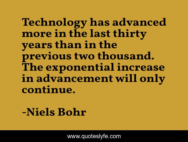 Technology has advanced more in the last thirty years than in the previous two thousand. The exponential increase in advancement will only continue.