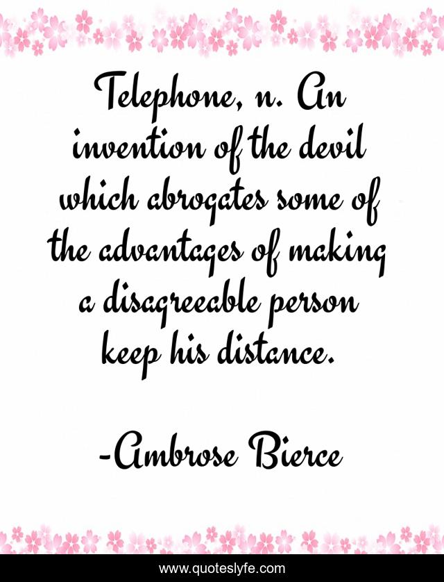 Telephone, n. An invention of the devil which abrogates some of the advantages of making a disagreeable person keep his distance.