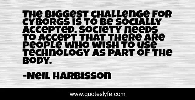 The biggest challenge for cyborgs is to be socially accepted. Society needs to accept that there are people who wish to use technology as part of the body.