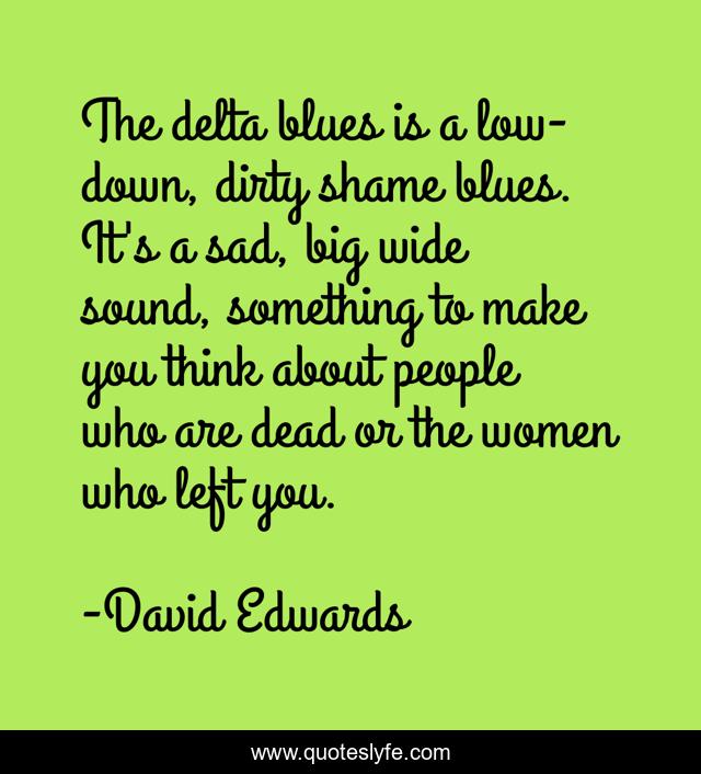 The delta blues is a low-down, dirty shame blues. It's a sad, big wide sound, something to make you think about people who are dead or the women who left you.
