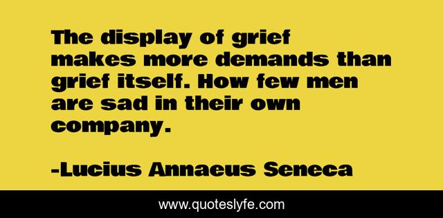 The display of grief makes more demands than grief itself. How few men are sad in their own company.