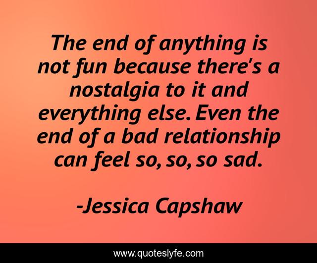 The end of anything is not fun because there's a nostalgia to it and everything else. Even the end of a bad relationship can feel so, so, so sad.