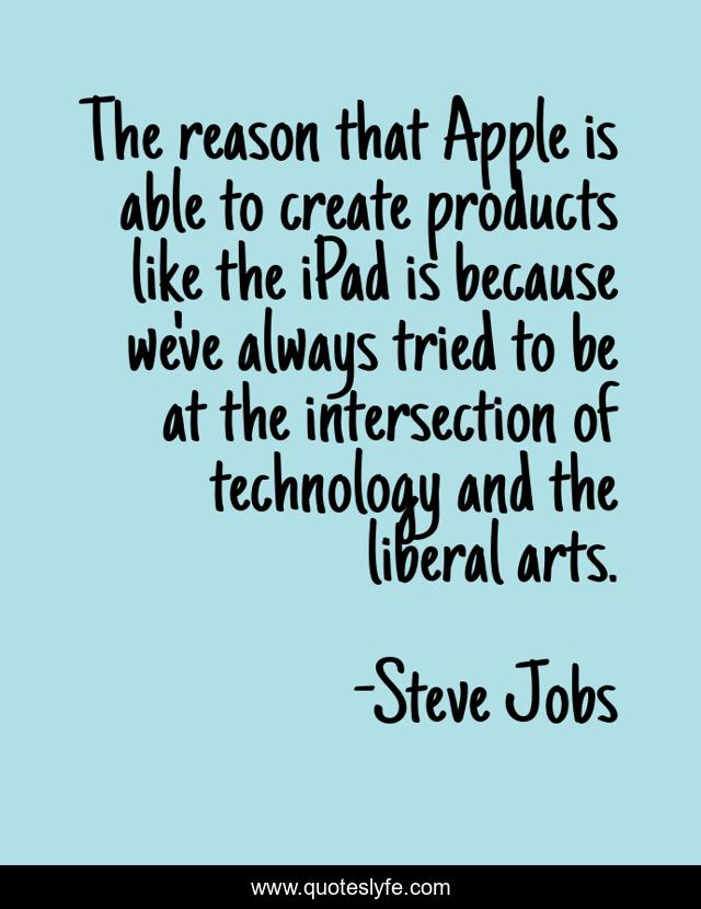 The reason that Apple is able to create products like the iPad is because we've always tried to be at the intersection of technology and the liberal arts.