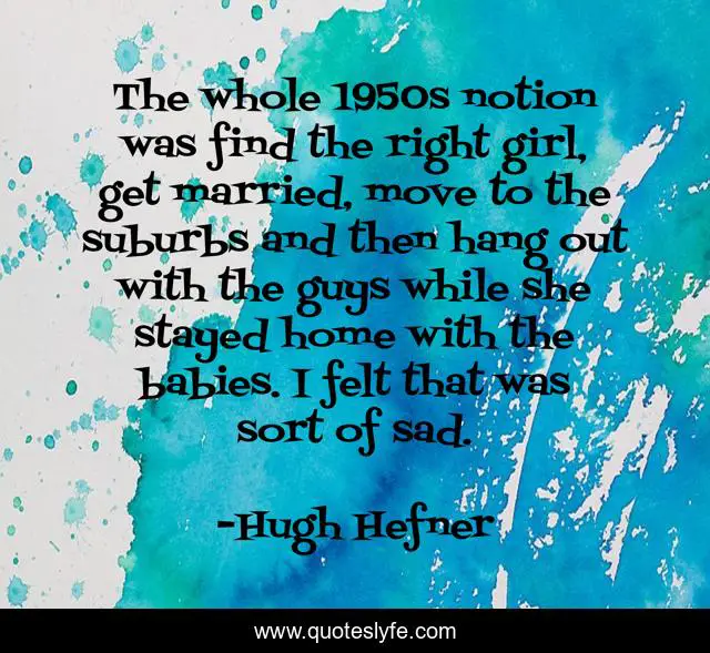 The whole 1950s notion was find the right girl, get married, move to the suburbs and then hang out with the guys while she stayed home with the babies. I felt that was sort of sad.