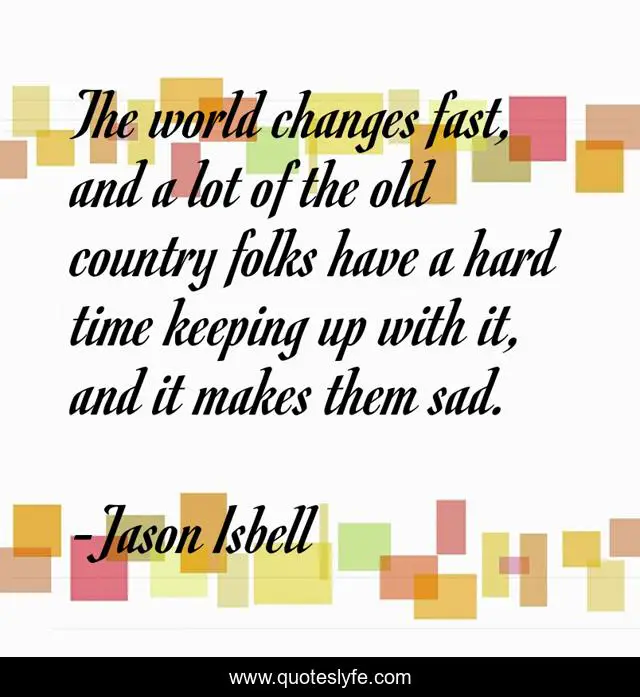 The world changes fast, and a lot of the old country folks have a hard time keeping up with it, and it makes them sad.