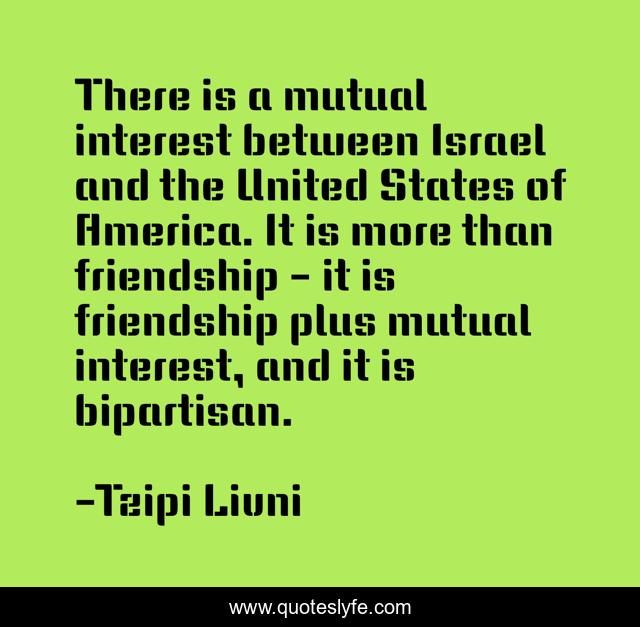 There is a mutual interest between Israel and the United States of America. It is more than friendship - it is friendship plus mutual interest, and it is bipartisan.