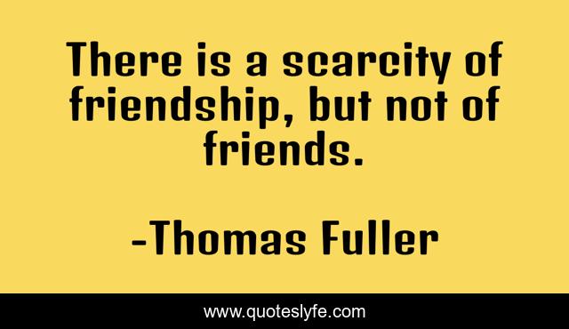 There is a scarcity of friendship, but not of friends.
