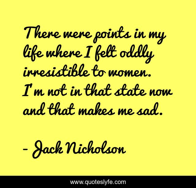 There were points in my life where I felt oddly irresistible to women. I'm not in that state now and that makes me sad.