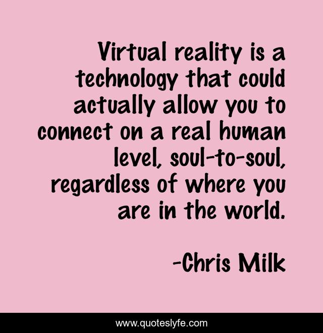 Virtual reality is a technology that could actually allow you to connect on a real human level, soul-to-soul, regardless of where you are in the world.