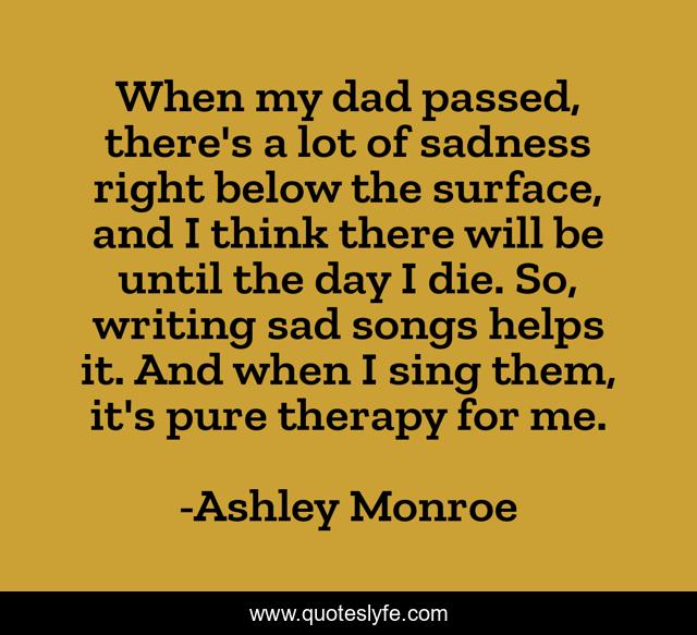 When my dad passed, there's a lot of sadness right below the surface, and I think there will be until the day I die. So, writing sad songs helps it. And when I sing them, it's pure therapy for me.