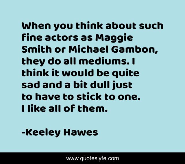 When you think about such fine actors as Maggie Smith or Michael Gambon, they do all mediums. I think it would be quite sad and a bit dull just to have to stick to one. I like all of them.