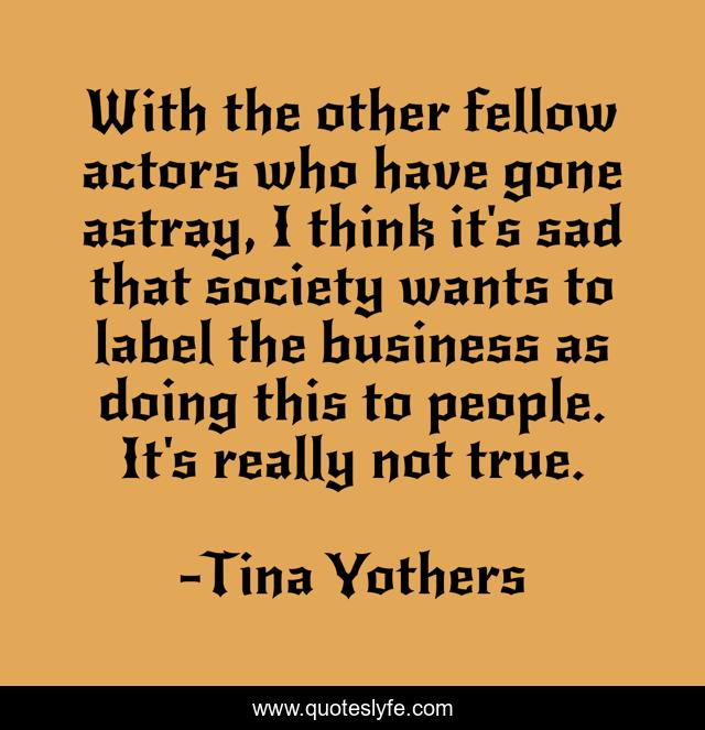 With the other fellow actors who have gone astray, I think it's sad that society wants to label the business as doing this to people. It's really not true.