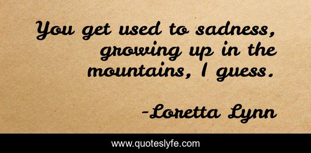 You get used to sadness, growing up in the mountains, I guess.