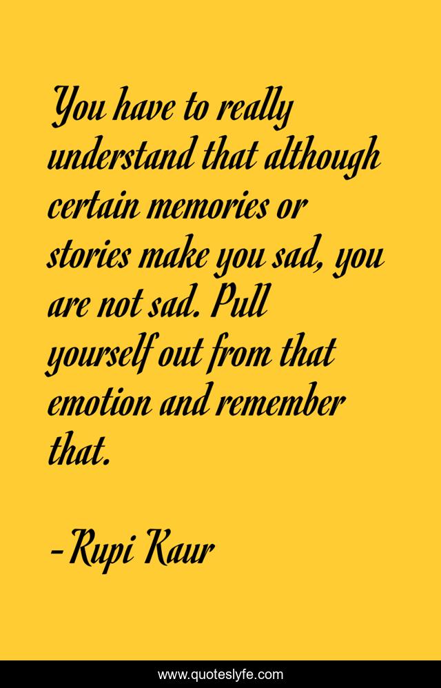 You have to really understand that although certain memories or stories make you sad, you are not sad. Pull yourself out from that emotion and remember that.