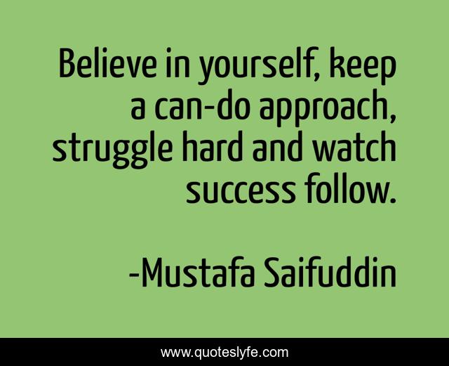 Believe in yourself, keep a can-do approach, struggle hard and watch success follow.