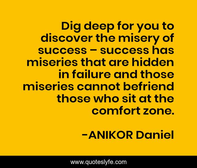 Dig deep for you to discover the misery of success – success has miseries that are hidden in failure and those miseries cannot befriend those who sit at the comfort zone.