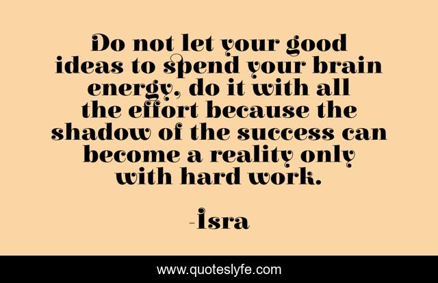 Do not let your good ideas to spend your brain energy, do it with all the effort because the shadow of the success can become a reality only with hard work.