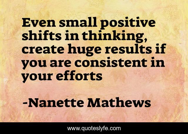 Even small positive shifts in thinking, create huge results if you are consistent in your efforts