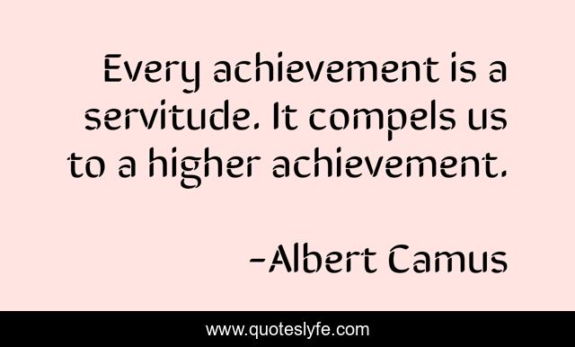 Every achievement is a servitude. It compels us to a higher achievement.
