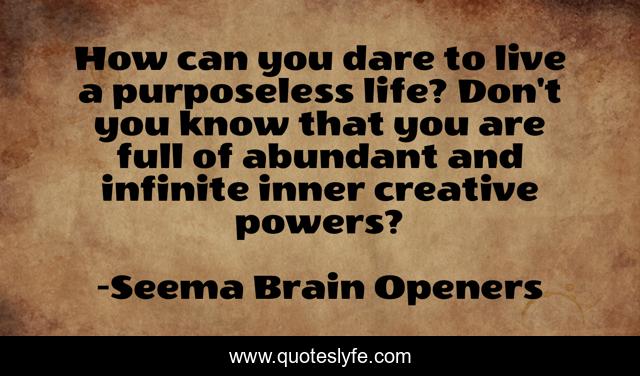 How can you dare to live a purposeless life? Don't you know that you are full of abundant and infinite inner creative powers?