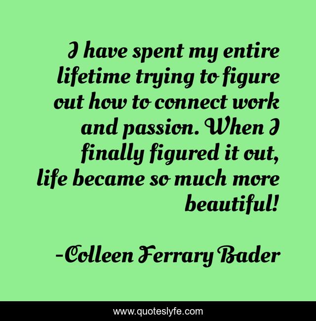 I have spent my entire lifetime trying to figure out how to connect work and passion. When I finally figured it out, life became so much more beautiful!