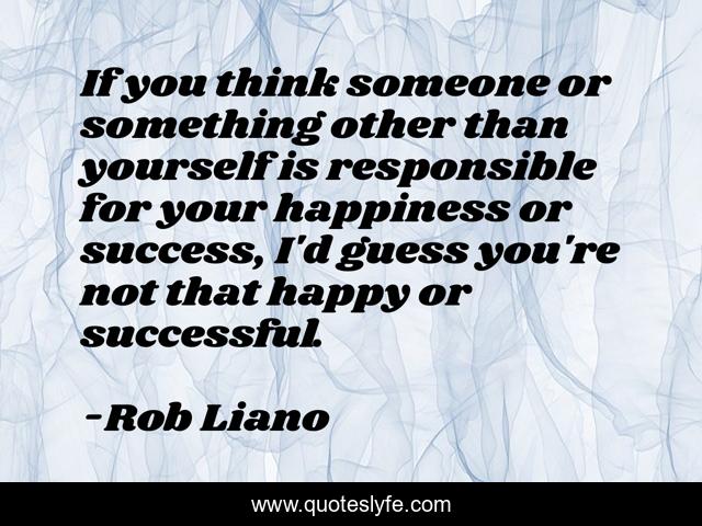 If you think someone or something other than yourself is responsible for your happiness or success, I'd guess you're not that happy or successful.