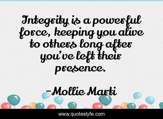 Integrity is a powerful force, keeping you alive to others long after you’ve left their presence.