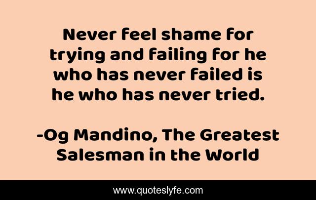 Never feel shame for trying and failing for he who has never failed is he who has never tried.