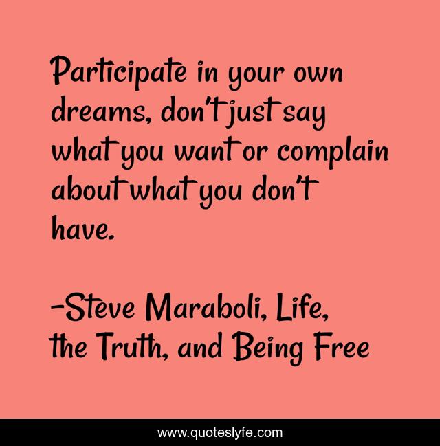 Participate in your own dreams, don’t just say what you want or complain about what you don’t have.