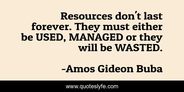 Resources don't last forever. They must either be USED, MANAGED or they will be WASTED.