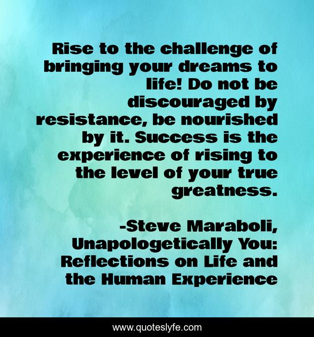 Rise to the challenge of bringing your dreams to life! Do not be discouraged by resistance, be nourished by it. Success is the experience of rising to the level of your true greatness.