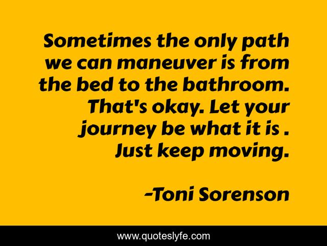 Sometimes the only path we can maneuver is from the bed to the bathroom. That's okay. Let your journey be what it is . Just keep moving.