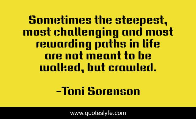 Sometimes the steepest, most challenging and most rewarding paths in life are not meant to be walked, but crawled.