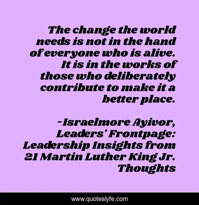 The change the world needs is not in the hand of everyone who is alive. It is in the works of those who deliberately contribute to make it a better place.