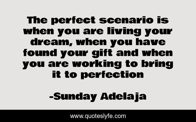 The perfect scenario is when you are living your dream, when you have found your gift and when you are working to bring it to perfection