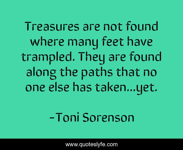 Treasures are not found where many feet have trampled. They are found along the paths that no one else has taken...yet.