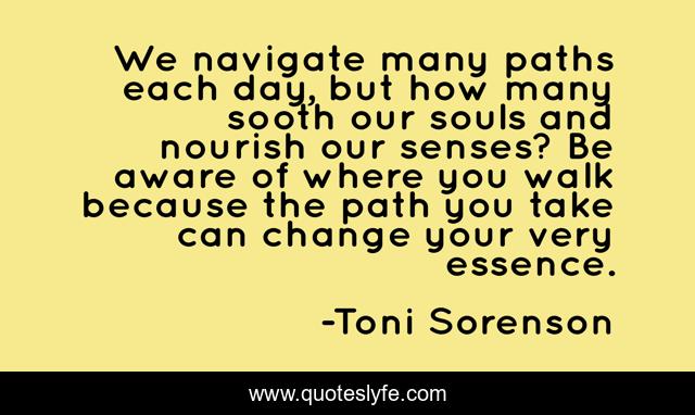 We navigate many paths each day, but how many sooth our souls and nourish our senses? Be aware of where you walk because the path you take can change your very essence.