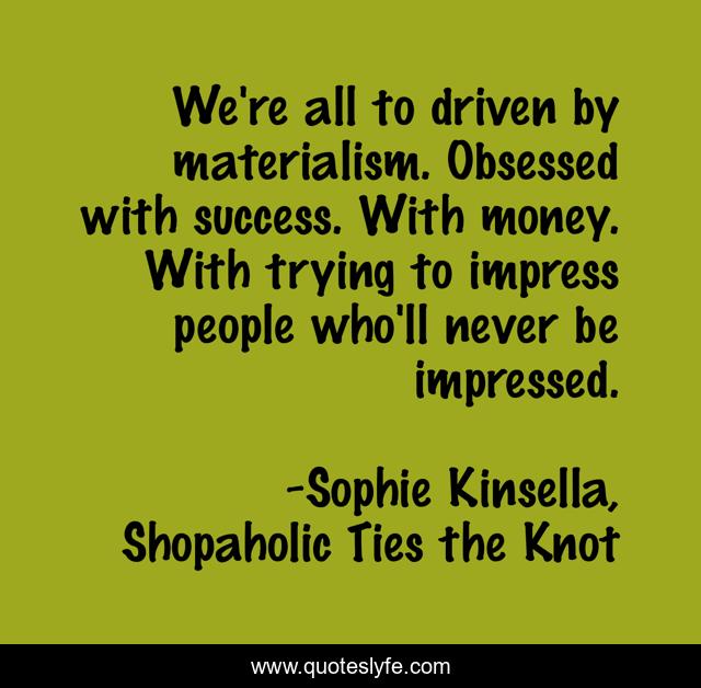 We're all to driven by materialism. Obsessed with success. With money. With trying to impress people who'll never be impressed.