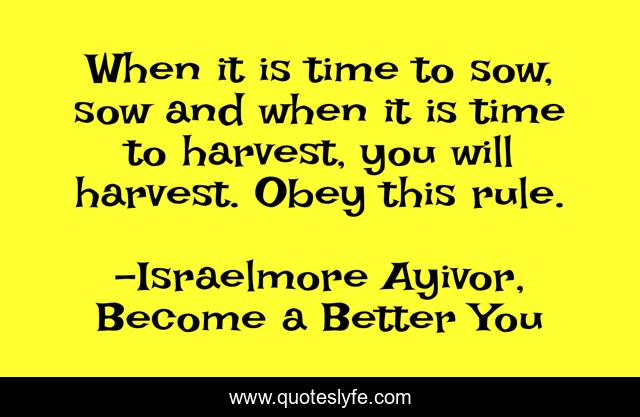 When it is time to sow, sow and when it is time to harvest, you will harvest. Obey this rule.