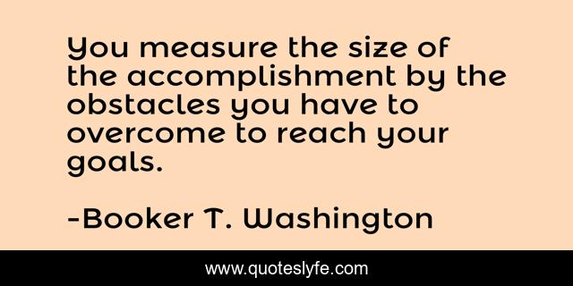 You measure the size of the accomplishment by the obstacles you have to overcome to reach your goals.