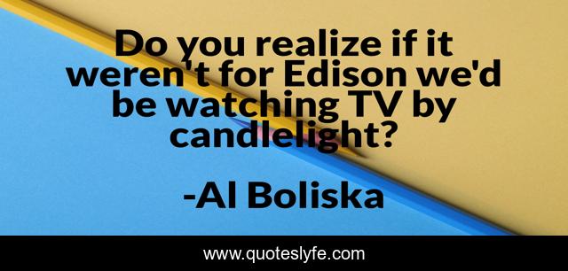 Do you realize if it weren't for Edison we'd be watching TV by candlelight?